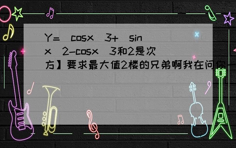 Y=[cosx]3+[sinx]2-cosx[3和2是次方】要求最大值2楼的兄弟啊我在问你一问题复合函数怎么求导的啊 你那个错了