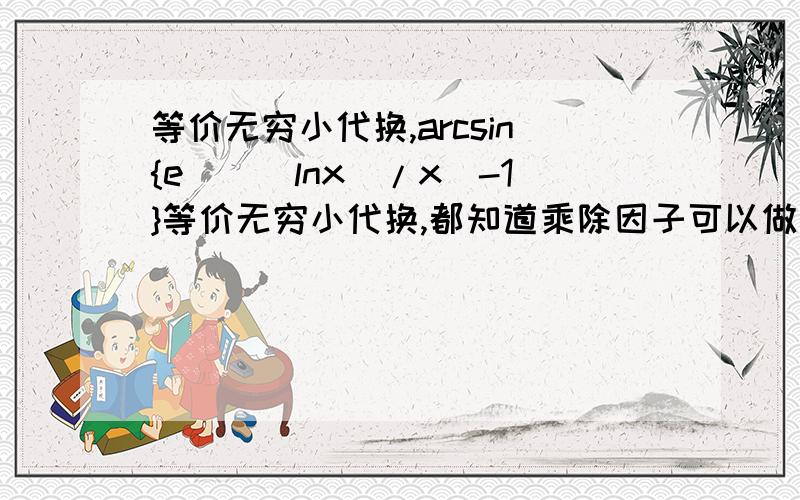 等价无穷小代换,arcsin{e^[(lnx)/x]-1}等价无穷小代换,都知道乘除因子可以做等价无穷小代换.那么如果arcsin{e^[(lnx)/x]-1}是一个单独的乘数因子,可以代换成arcsin[(lnx)/x]吗?x→+∞如果{e^[(lnx)/x]-1}作为