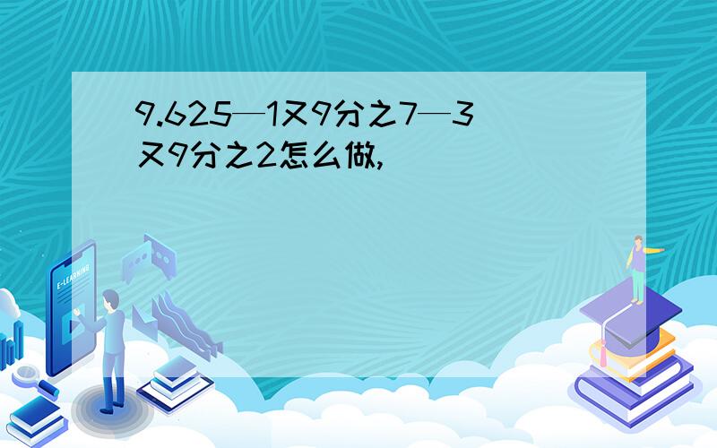 9.625—1又9分之7—3又9分之2怎么做,