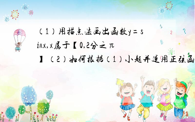 （1）用描点法画出函数y=sinx,x属于【0,2分之π】 （2）如何根据（1）小题并运用正弦函数的性质,.（1）用描点法画出函数y=sinx,x属于【0,2分之π】 （2）如何根据（1）小题并运用正弦函数的性