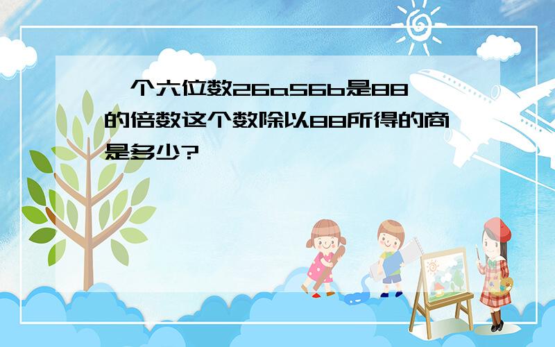 一个六位数26a56b是88的倍数这个数除以88所得的商是多少?