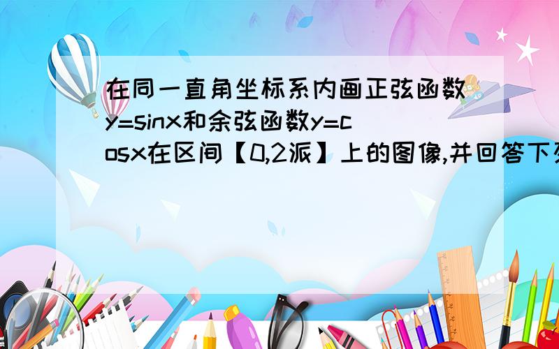 在同一直角坐标系内画正弦函数y=sinx和余弦函数y=cosx在区间【0,2派】上的图像,并回答下列问题（1）写出满足sinx=cosx的x的值（2）写出满足sinx大于cosx的x的取值范围（3）写出满足sinx小于cosx的