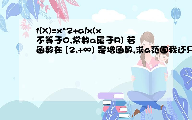 f(X)=x^2+a/x(x不等于0,常数a属于R) 若函数在 [2,+∞) 是增函数,求a范围我还只是高一的啊.不会那什么的导数,在判断一下这个函数的单调性奇偶性(x1+x2)x1x2最小等于(2+2)*2*2=16但x1大于x2所以这大于16