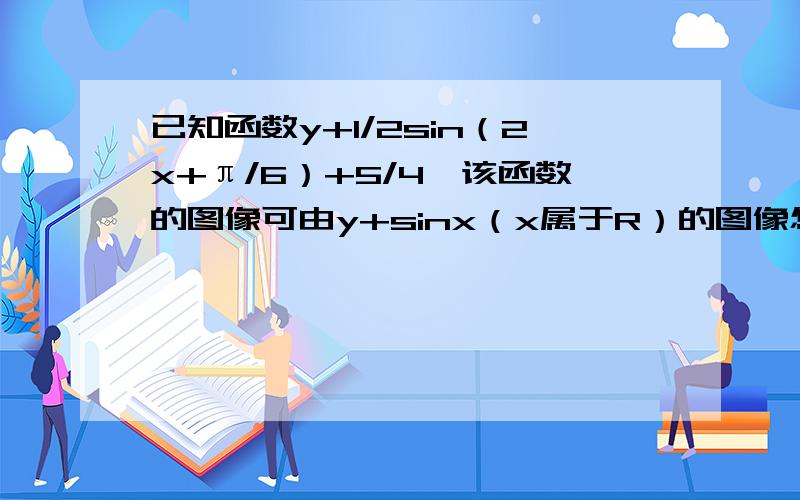 已知函数y+1/2sin（2x+π/6）+5/4,该函数的图像可由y+sinx（x属于R）的图像怎么变化得来?