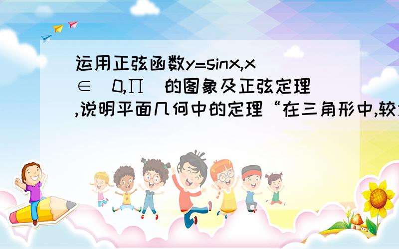 运用正弦函数y=sinx,x∈[0,∏)的图象及正弦定理,说明平面几何中的定理“在三角形中,较大的边所对的角较大,较小的边所对的角较小”的正确性谢谢大家