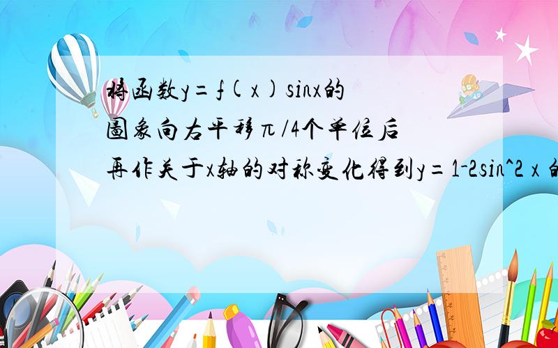 将函数y=f(x)sinx的图象向右平移π/4个单位后 再作关于x轴的对称变化得到y=1-2sin^2 x 的图象则f(x)可以是A cos x B 2cos x  C sin x   D 2sin x