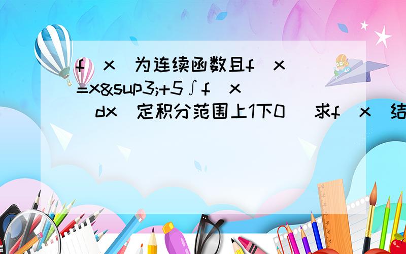 f(x)为连续函数且f(x)=x³+5∫f(x)dx(定积分范围上1下0) 求f(x)结果是x³-15/16结果不是-15/16 是-5/16