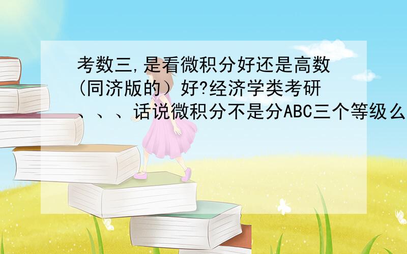 考数三,是看微积分好还是高数(同济版的）好?经济学类考研、、、话说微积分不是分ABC三个等级么?C就是高等数学.经济学类考研是要求什么级别的呀,希望知道的学长学姐帮帮忙