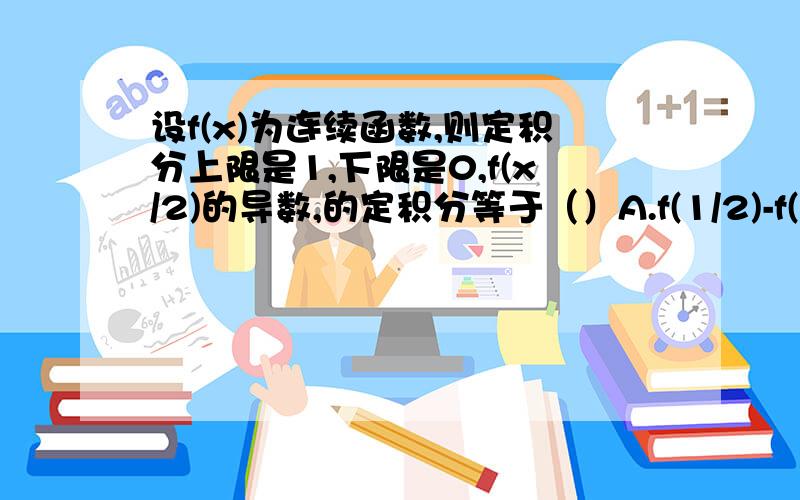 设f(x)为连续函数,则定积分上限是1,下限是0,f(x/2)的导数,的定积分等于（）A.f(1/2)-f(0) B.2[f(1/2)-f(0)] C.1/2[f(1/2)-f(0)] D.f(2)-f(0)