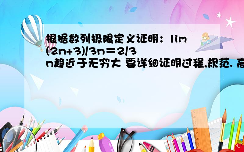 根据数列极限定义证明：lim(2n+3)/3n＝2/3 n趋近于无穷大 要详细证明过程,规范. 高数作业,急,谢谢各位要用数列极限证明，规范格式。极限语言来表述.