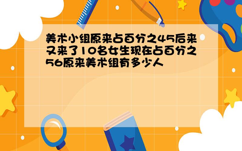 美术小组原来占百分之45后来又来了10名女生现在占百分之56原来美术组有多少人