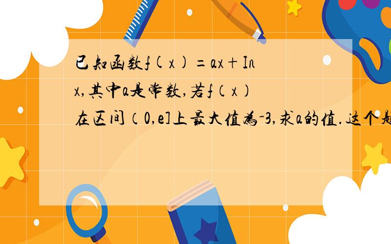 已知函数f(x)=ax+Inx,其中a是常数,若f（x）在区间（0,e]上最大值为-3,求a的值.这个题答案可不像条件那么简单。