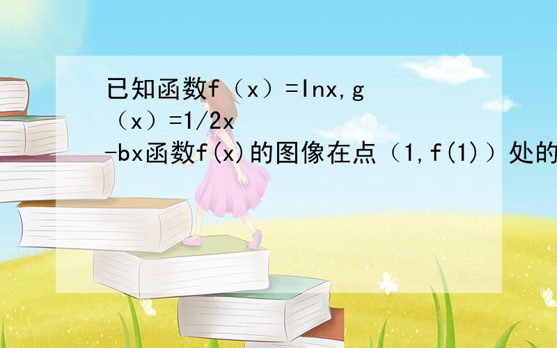 已知函数f（x）=Inx,g（x）=1/2x²-bx函数f(x)的图像在点（1,f(1)）处的切线与g(x)的图像相切,求实数b的值②设h(x)=f(x)+g(x)若函数h(x)在定义域上存在单调减区间，求实数b的取值范围