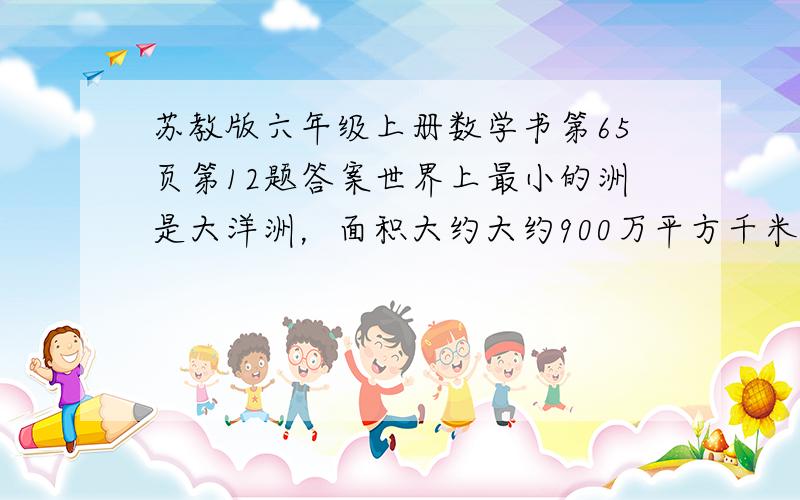 苏教版六年级上册数学书第65页第12题答案世界上最小的洲是大洋洲，面积大约大约900万平方千米。 （1）欧洲的面积是大洋洲的九分之十，是北美洲的十二分之五。 （2）北美洲的面积是亚