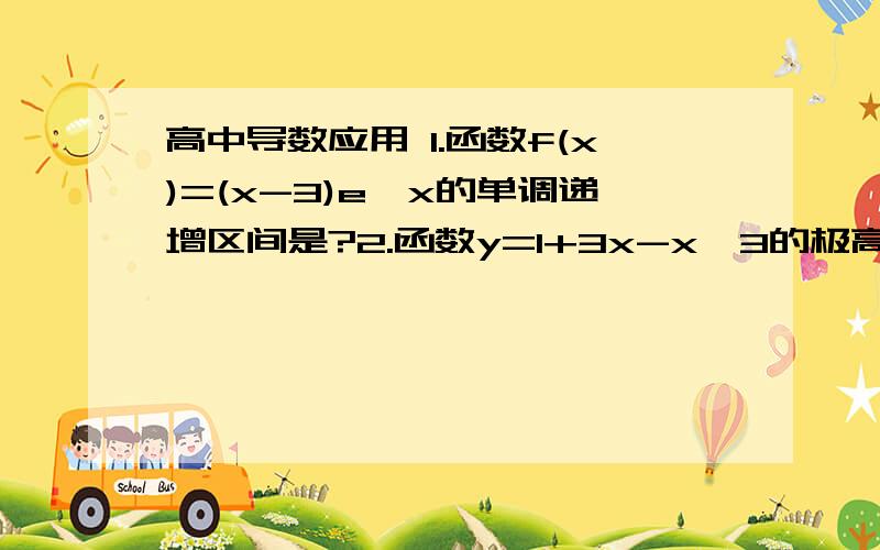 高中导数应用 1.函数f(x)=(x-3)e^x的单调递增区间是?2.函数y=1+3x-x^3的极高中导数应用1.函数f(x)=(x-3)e^x的单调递增区间是?2.函数y=1+3x-x^3的极小值和极大值是多少?