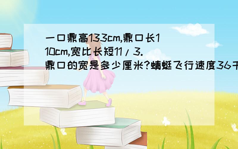 一口鼎高133cm,鼎口长110cm,宽比长短11/3.鼎口的宽是多少厘米?蜻蜓飞行速度36千米/时,蜜蜂速度是蜻蜓3/2,蝴蝶飞行速度比蜜蜂快3/1.蝴蝶每小时飞行多少钱米?