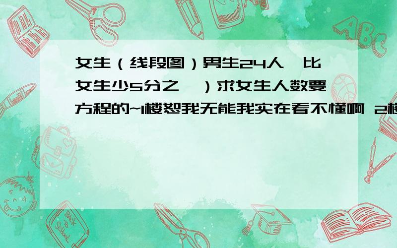 女生（线段图）男生24人,比女生少5分之一）求女生人数要方程的~1楼恕我无能我实在看不懂啊 2楼市方程呀！-4-方程啊！-5-写着呢！