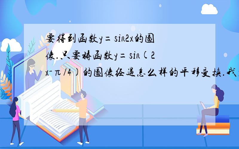 要得到函数y=sin2x的图像.只要将函数y=sin(2x-π/4)的图像经过怎么样的平移变换.我看来看去是向左移π/8个单位,可是答案偏偏是向右移π/8个单位.哪位高手帮我解释一下这是为什么啊~