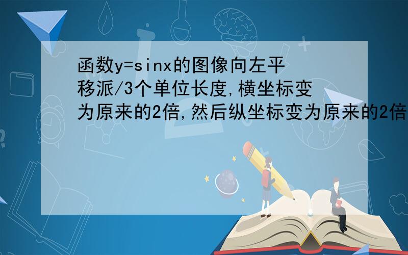 函数y=sinx的图像向左平移派/3个单位长度,横坐标变为原来的2倍,然后纵坐标变为原来的2倍,则新图像对应的函数的单调递增区间为