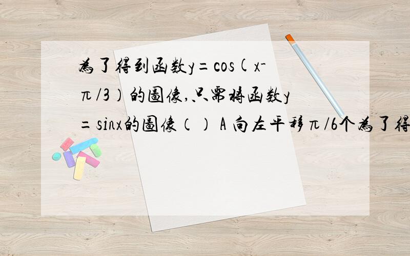 为了得到函数y=cos(x-π/3）的图像,只需将函数y=sinx的图像（） A 向左平移π/6个为了得到函数y=cos(x-π/3）的图像,只需将函数y=sinx的图像（）A 向左平移π/6个长度单位B向右平移π/6个长度单位C向