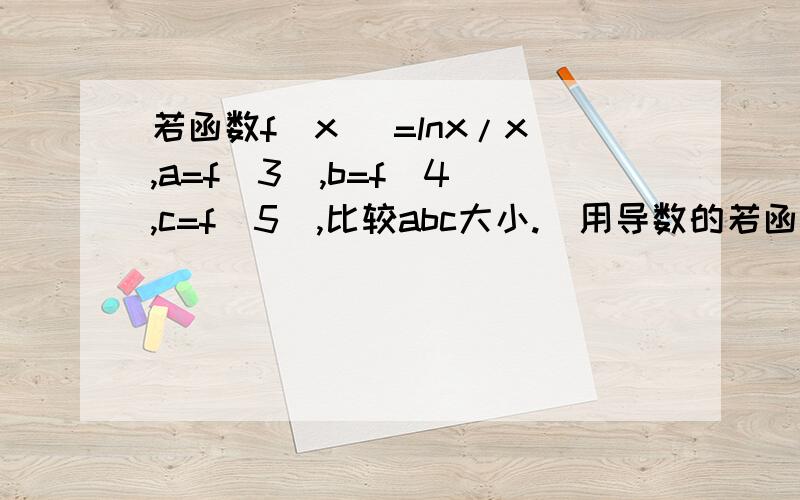 若函数f(x) =lnx/x,a=f(3),b=f(4),c=f(5),比较abc大小.(用导数的若函数f(x)=lnx/x,a=f(3),b=f(4),c=f(5),比较abc大小.(用导数的方法)