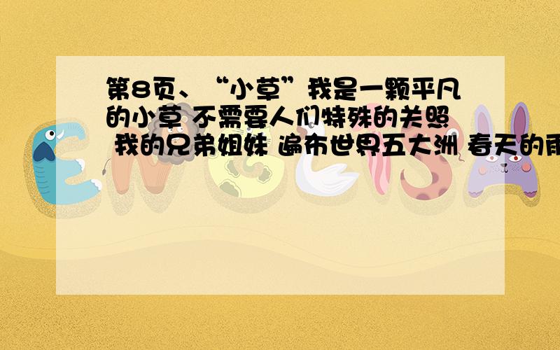 第8页、“小草”我是一颗平凡的小草 不需要人们特殊的关照 我的兄弟姐妹 遍布世界五大洲 春天的雨露将我催醒 夏天的阳光将我照耀 秋天的果实将我点缀 冬天的风雪将我拥抱 人们喜爱我