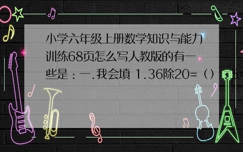 小学六年级上册数学知识与能力训练68页怎么写人教版的有一些是：一.我会填 1.36除20=（）：5=10分之（）%=（）填小数2.2小时25分=（）小时 3.04吨=（）吨（）千克 3.20千克油用去3分之4千克后