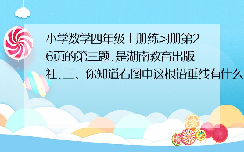 小学数学四年级上册练习册第26页的第三题.是湖南教育出版社.三、你知道右图中这根铅垂线有什么作用吗?紧急紧急,