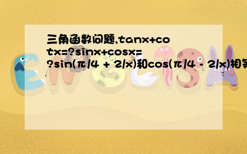 三角函数问题,tanx+cotx=?sinx+cosx=?sin(π/4 + 2/x)和cos(π/4 - 2/x)相等吗?