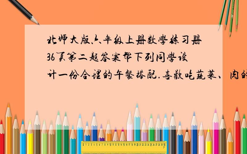 北师大版六年级上册数学练习册36页第二题答案帮下列同学设计一份合理的午餐搭配.喜欢吃蔬菜、肉的同学