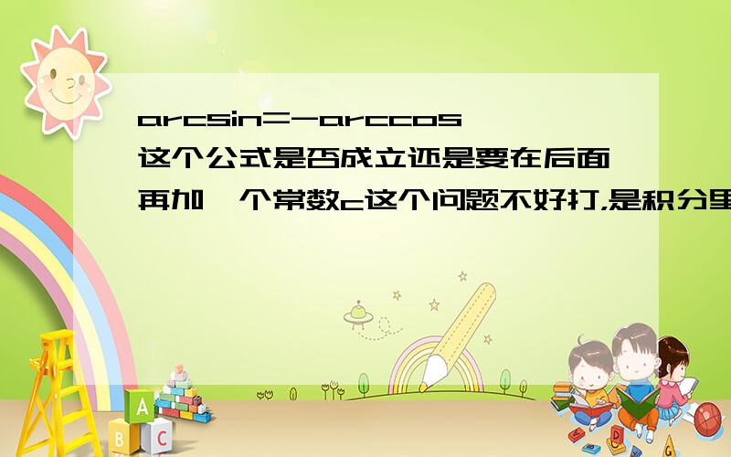 arcsin=-arccos这个公式是否成立还是要在后面再加一个常数c这个问题不好打，是积分里的。基本积分表中不是有一个∫……=arcsinx