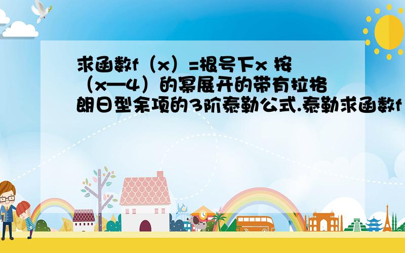 求函数f（x）=根号下x 按（x—4）的幂展开的带有拉格朗日型余项的3阶泰勒公式.泰勒求函数f（x）=根号下x 按（x—4）的幂展开的带有拉格朗日型余项的3阶泰勒公式.泰勒公式已经求出来了,就