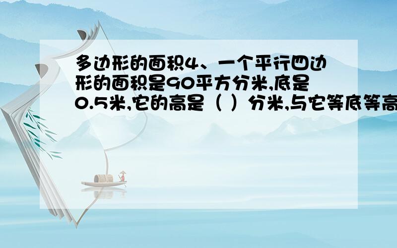 多边形的面积4、一个平行四边形的面积是90平方分米,底是0.5米,它的高是（ ）分米,与它等底等高的三角形的面积是（ ）.5、一个平行四边形的面积是30d㎡,与它等底等高的三角形的面积是（