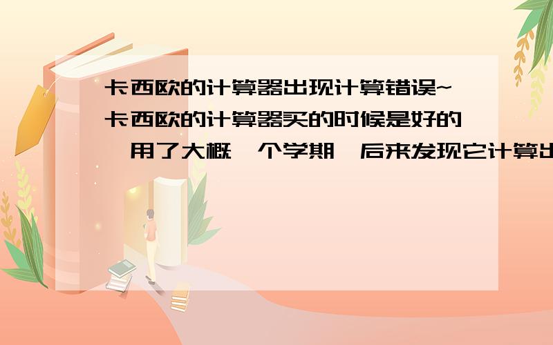 卡西欧的计算器出现计算错误~卡西欧的计算器买的时候是好的,用了大概一个学期,后来发现它计算出现了问题.连1+1=2都算错,为什么会这样?电池没电了吗?（屏幕里显示的数字还挺清晰的）