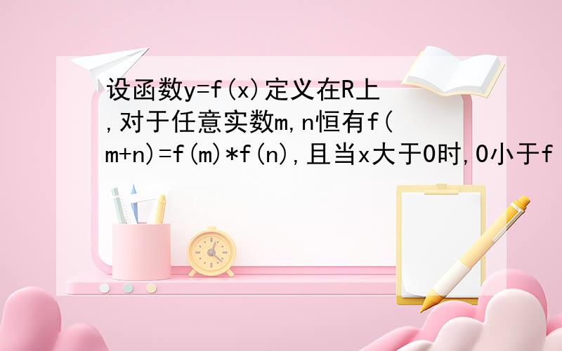 设函数y=f(x)定义在R上,对于任意实数m,n恒有f(m+n)=f(m)*f(n),且当x大于0时,0小于f（x）小于1 求证：（1）f（0）=1且当x小于0时,f（x）大于1（2）f（x）在r上是减函数在做一道