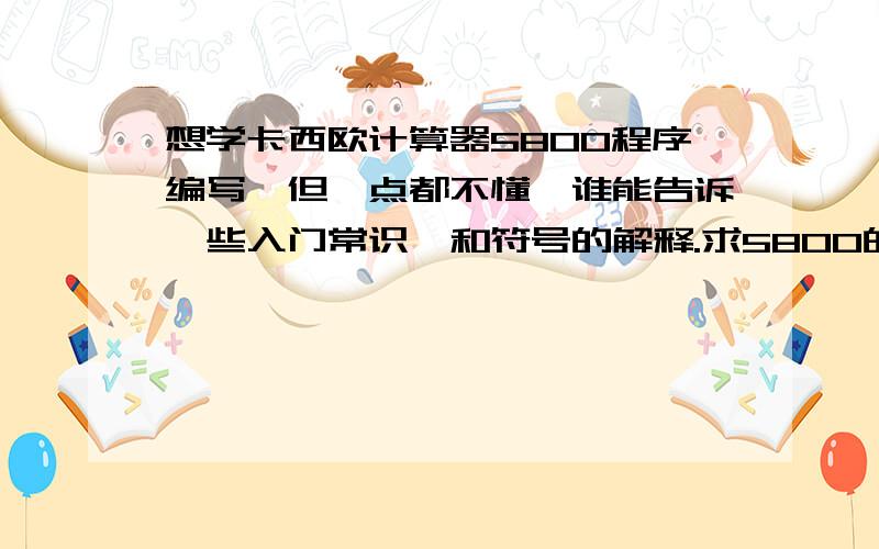 想学卡西欧计算器5800程序编写,但一点都不懂,谁能告诉一些入门常识,和符号的解释.求5800的编程书籍可以给我发一份么?我的邮箱是,shileideyou@126.com