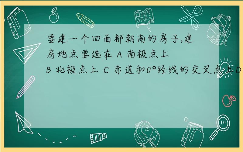 要建一个四面都朝南的房子,建房地点要选在 A 南极点上 B 北极点上 C 赤道和0°经线的交叉点上D 赤道与180°经线的交叉点上