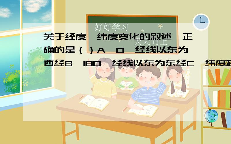 关于经度、纬度变化的叙述,正确的是（）A、0°经线以东为西经B、180°经线以东为东经C、纬度越高,离赤道越近D、经度越大,离本初子午线越远