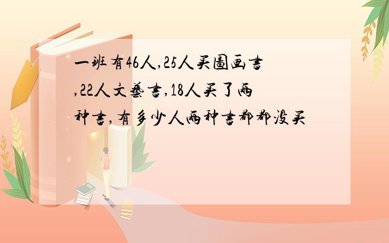 一班有46人,25人买图画书,22人文艺书,18人买了两种书,有多少人两种书都都没买