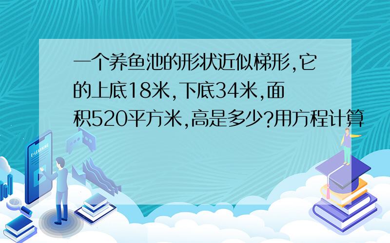 一个养鱼池的形状近似梯形,它的上底18米,下底34米,面积520平方米,高是多少?用方程计算