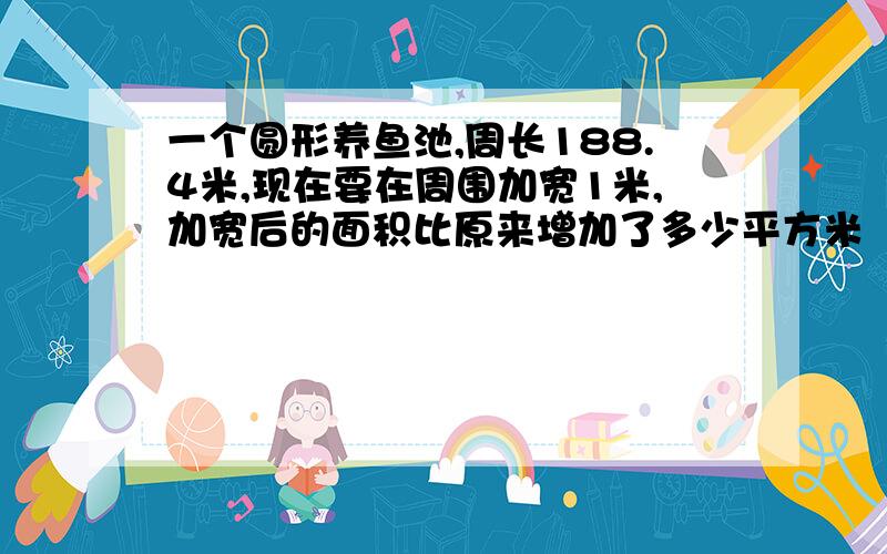 一个圆形养鱼池,周长188.4米,现在要在周围加宽1米,加宽后的面积比原来增加了多少平方米