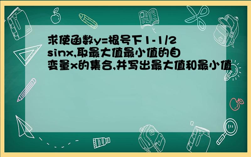 求使函数y=根号下1-1/2sinx,取最大值最小值的自变量x的集合,并写出最大值和最小值