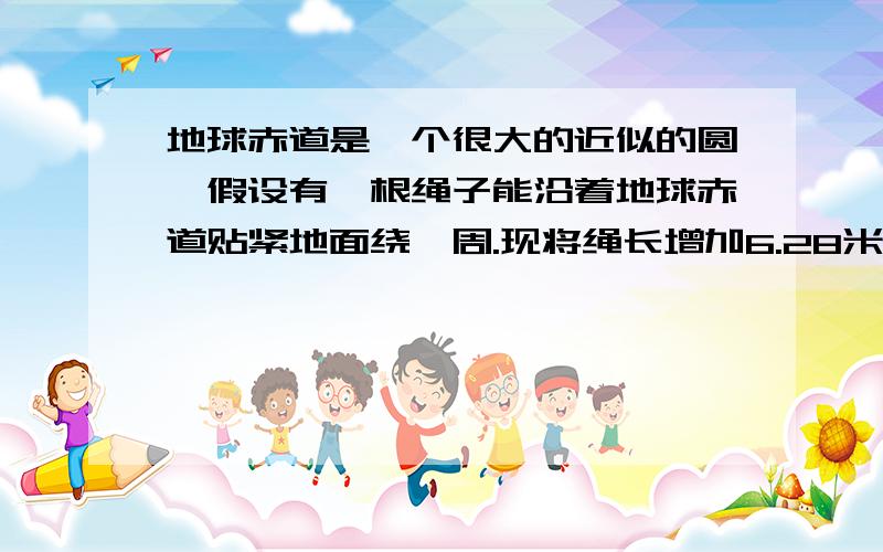 地球赤道是一个很大的近似的圆,假设有一根绳子能沿着地球赤道贴紧地面绕一周.现将绳长增加6.28米,使绳子与地面之间有均匀的缝隙,请问一个高75厘米的小孩能否立行通过该缝隙?