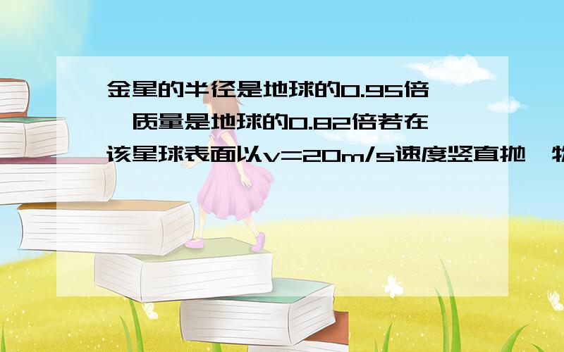 金星的半径是地球的0.95倍,质量是地球的0.82倍若在该星球表面以v=20m/s速度竖直抛一物体,假设不计一切摩擦,取g=10m/s2,求（1）物体能上升多高；（2）若在该星球上发射卫星至少要多大的速度