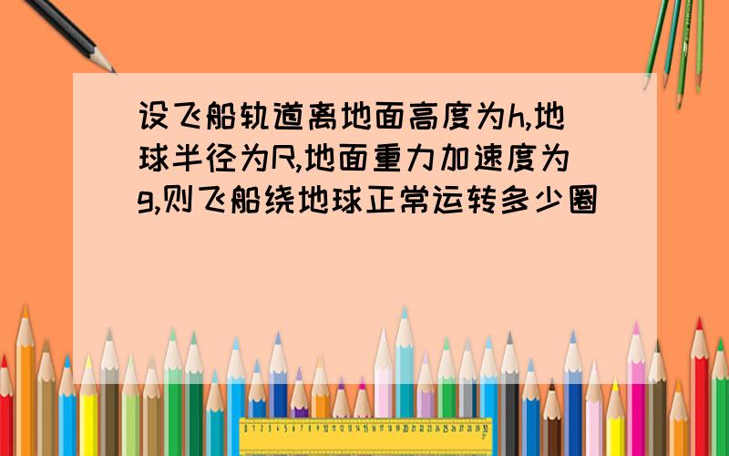 设飞船轨道离地面高度为h,地球半径为R,地面重力加速度为g,则飞船绕地球正常运转多少圈