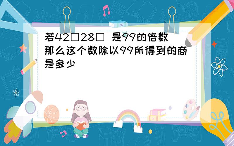 若42□28□ 是99的倍数那么这个数除以99所得到的商是多少