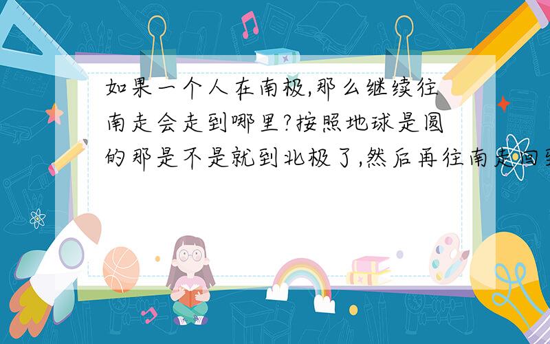 如果一个人在南极,那么继续往南走会走到哪里?按照地球是圆的那是不是就到北极了,然后再往南走回到南极?能用走的方法走出地球外面吗?