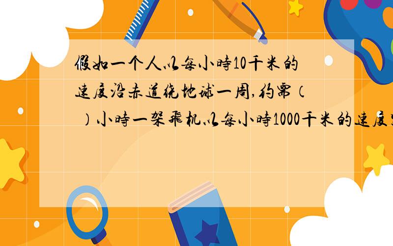 假如一个人以每小时10千米的速度沿赤道绕地球一周,约需（ ）小时一架飞机以每小时1000千米的速度紧贴地面（连着上面一起读）沿赤道绕地球飞行一周,约需（ ）小时.（不考虑地球自转等