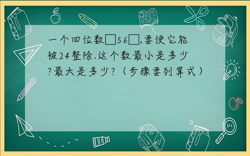 一个四位数□56□,要使它能被24整除.这个数最小是多少?最大是多少?（步骤要列算式）