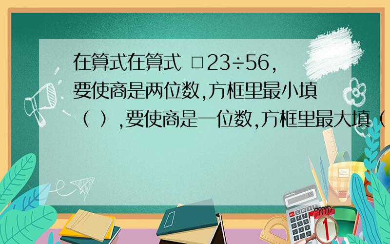 在算式在算式 □23÷56,要使商是两位数,方框里最小填（ ）,要使商是一位数,方框里最大填（ ）1.在算式在算式 □23÷56,要使商是两位数,方框里最小填（  ）,要使商是一位数,方框里最大填（